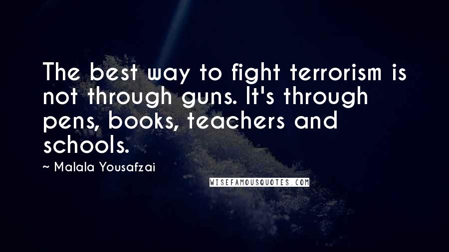 Malala Yousafzai quotes: The best way to fight terrorism is not through guns. It's through pens, books, teachers and schools. Malala Yousafzai quotes: The best way to fight terrorism is not through guns. It's through pens, books, teachers and schools.