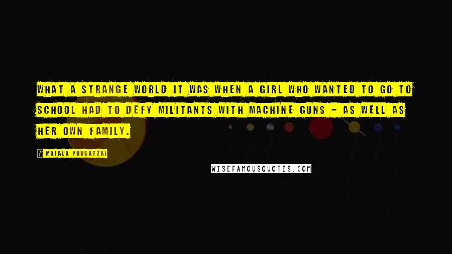 Malala Yousafzai quotes: What a strange world it was when a girl who wanted to go to school had to defy militants with machine guns - as well as her own family. Malala Yousafzai quotes: What a strange world it was when a girl who wanted to go to school had to defy militants with machine guns - as well as her own family.