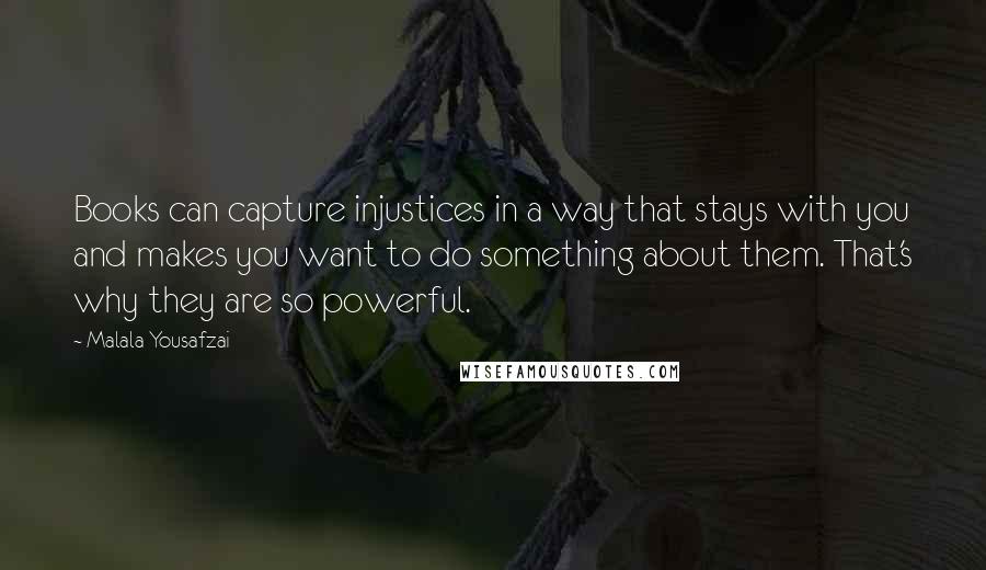 Malala Yousafzai quotes: Books can capture injustices in a way that stays with you and makes you want to do something about them. That's why they are so powerful. Malala Yousafzai quotes: Books can capture injustices in a way that stays with you and makes you want to do something about them. That's why they are so powerful.