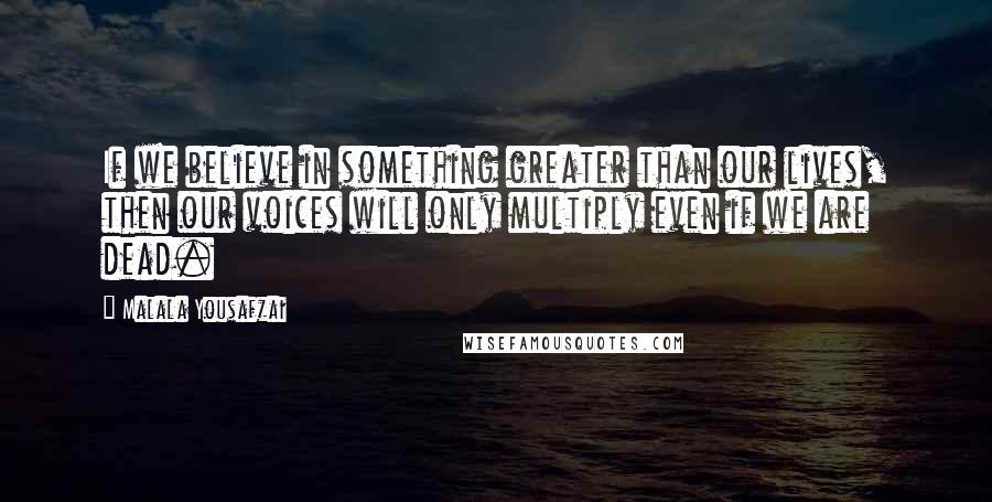 Malala Yousafzai quotes: If we believe in something greater than our lives, then our voices will only multiply even if we are dead.