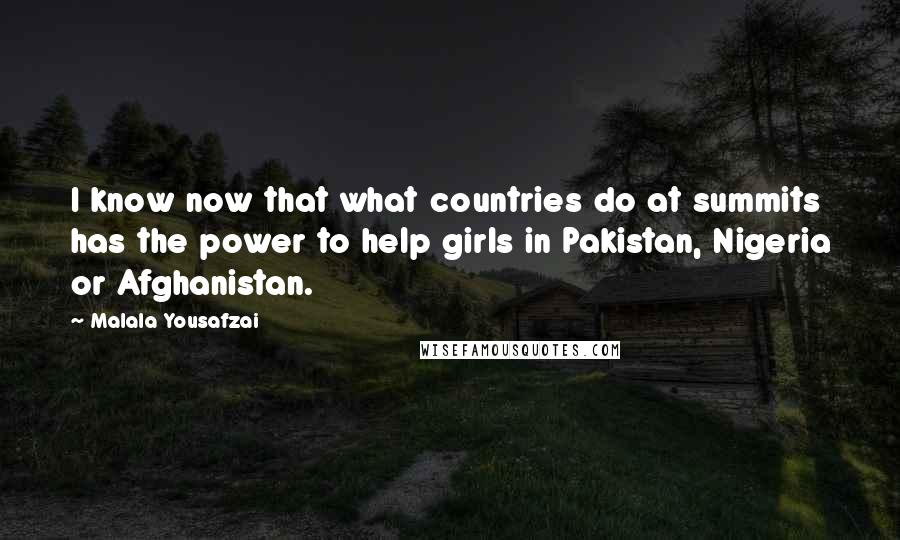 Malala Yousafzai quotes: I know now that what countries do at summits has the power to help girls in Pakistan, Nigeria or Afghanistan. Malala Yousafzai quotes: I know now that what countries do at summits has the power to help girls in Pakistan, Nigeria or Afghanistan.