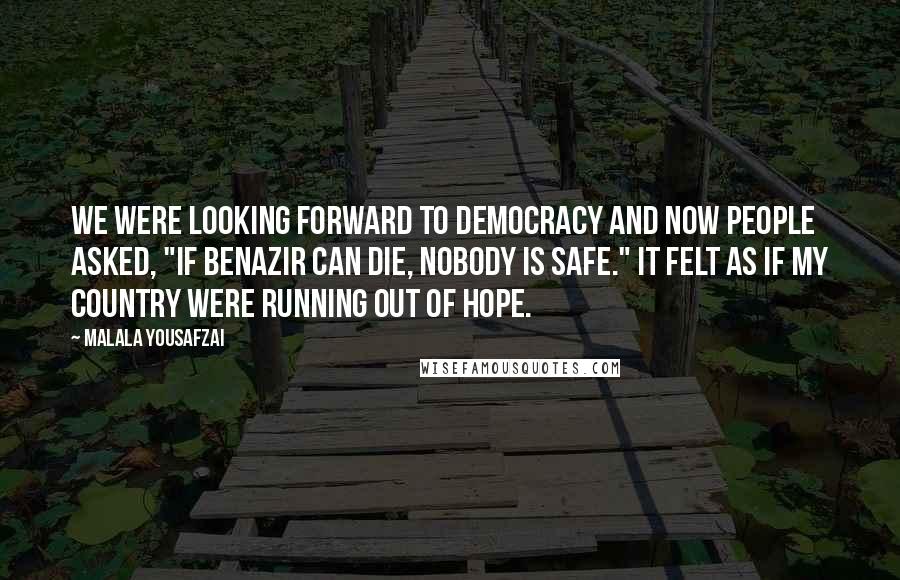 Malala Yousafzai quotes: We were looking forward to democracy and now people asked, "If Benazir can die, nobody is safe." It felt as if my country were running out of hope. Malala Yousafzai quotes: We were looking forward to democracy and now people asked, "If Benazir can die, nobody is safe." It felt as if my country were running out of hope.