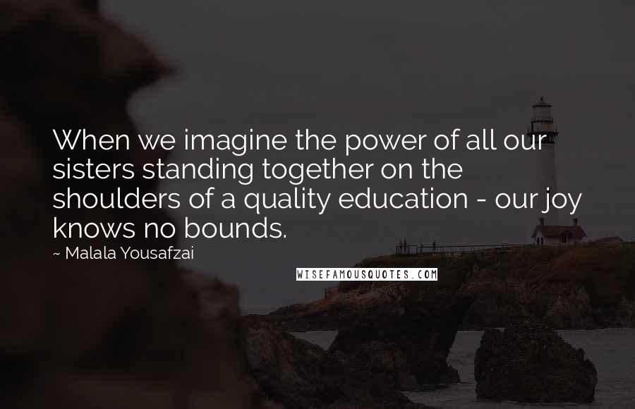 Malala Yousafzai quotes: When we imagine the power of all our sisters standing together on the shoulders of a quality education - our joy knows no bounds. Malala Yousafzai quotes: When we imagine the power of all our sisters standing together on the shoulders of a quality education - our joy knows no bounds.