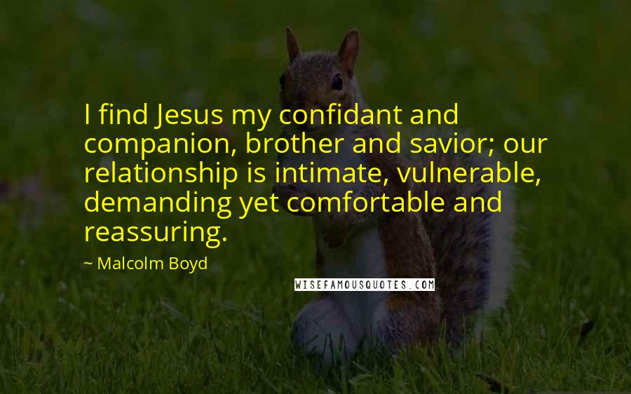 Malcolm Boyd quotes: I find Jesus my confidant and companion, brother and savior; our relationship is intimate, vulnerable, demanding yet comfortable and reassuring.