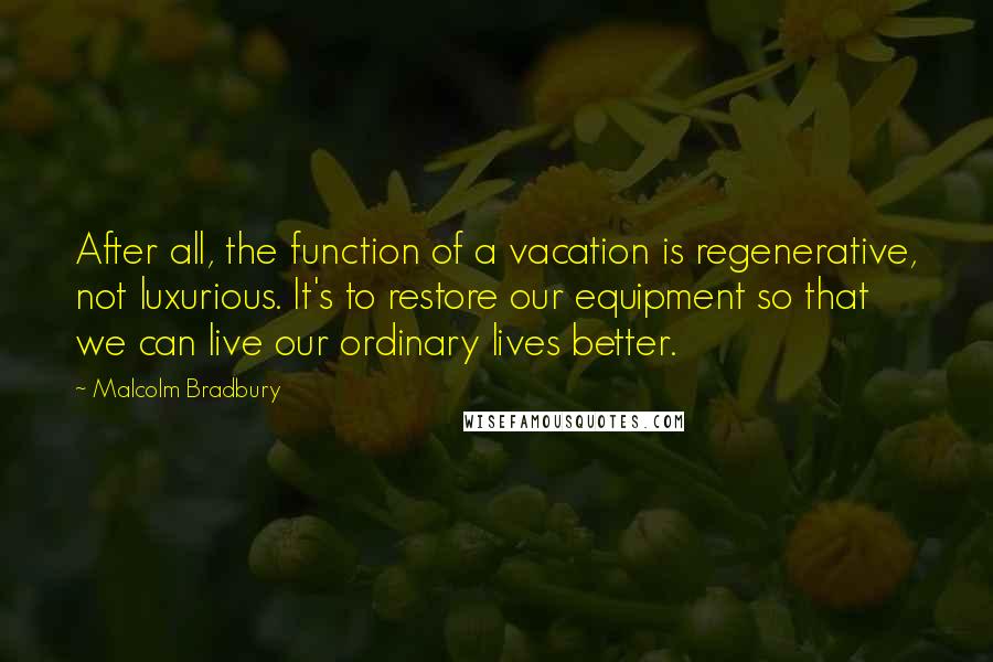 Malcolm Bradbury quotes: After all, the function of a vacation is regenerative, not luxurious. It's to restore our equipment so that we can live our ordinary lives better.