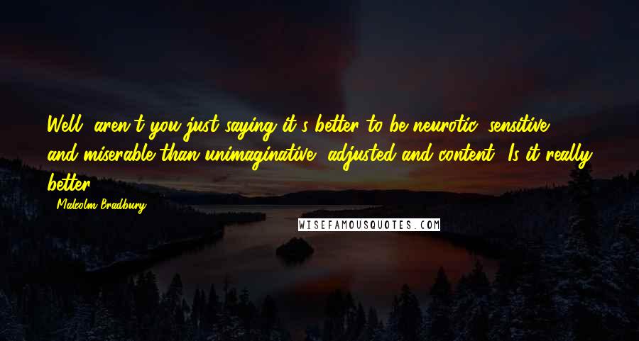 Malcolm Bradbury quotes: Well, aren't you just saying it's better to be neurotic, sensitive, and miserable than unimaginative, adjusted and content? Is it really better? Malcolm Bradbury quotes: Well, aren't you just saying it's better to be neurotic, sensitive, and miserable than unimaginative, adjusted and content? Is it really better?