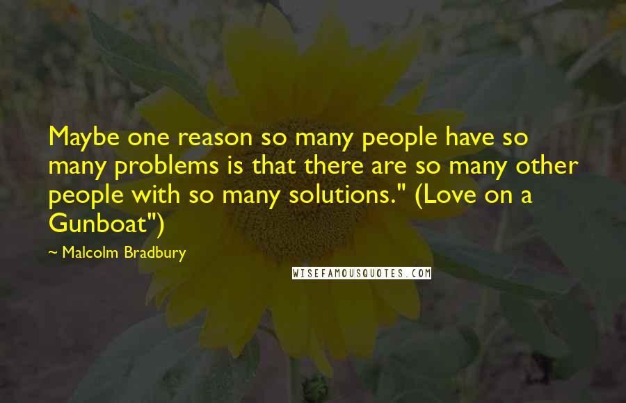 Malcolm Bradbury quotes: Maybe one reason so many people have so many problems is that there are so many other people with so many solutions." (Love on a Gunboat")