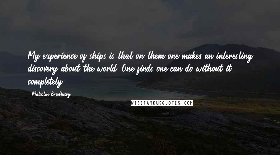 Malcolm Bradbury quotes: My experience of ships is that on them one makes an interesting discovery about the world. One finds one can do without it completely.