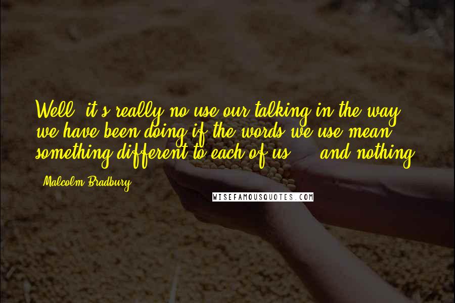 Malcolm Bradbury quotes: Well, it's really no use our talking in the way we have been doing if the words we use mean something different to each of us ... and nothing.