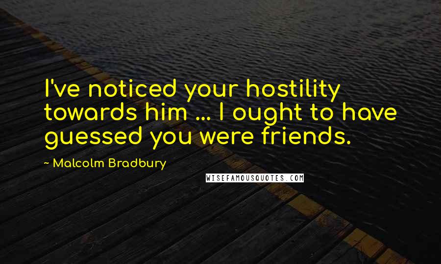 Malcolm Bradbury quotes: I've noticed your hostility towards him ... I ought to have guessed you were friends.