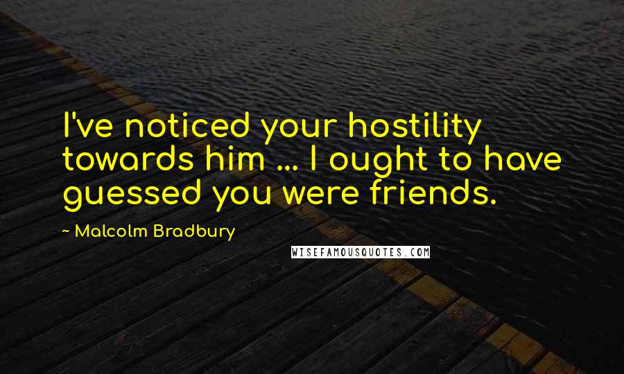 Malcolm Bradbury quotes: I've noticed your hostility towards him ... I ought to have guessed you were friends. Malcolm Bradbury quotes: I've noticed your hostility towards him ... I ought to have guessed you were friends.