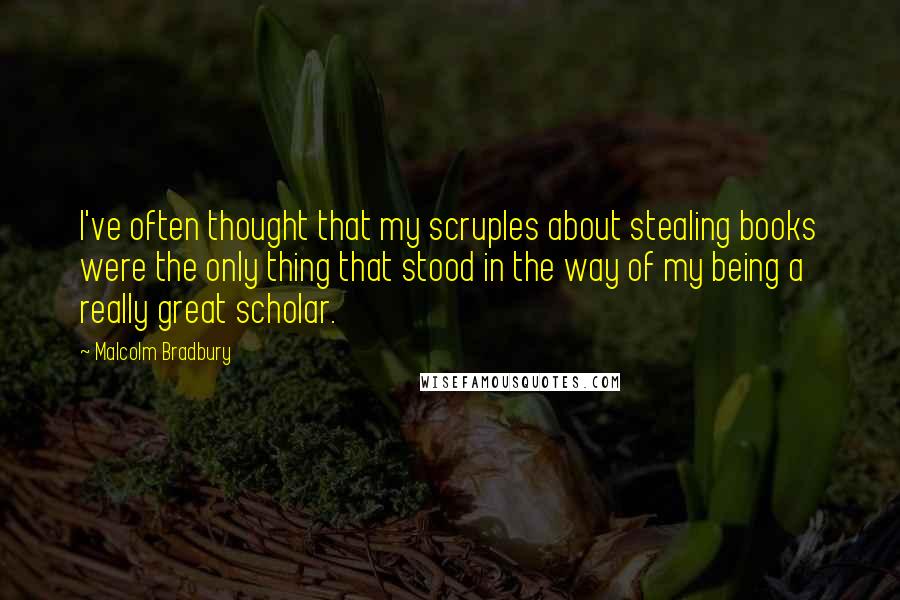 Malcolm Bradbury quotes: I've often thought that my scruples about stealing books were the only thing that stood in the way of my being a really great scholar. Malcolm Bradbury quotes: I've often thought that my scruples about stealing books were the only thing that stood in the way of my being a really great scholar.