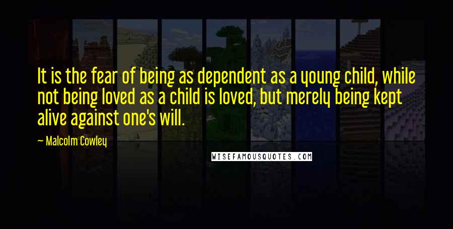 Malcolm Cowley quotes: It is the fear of being as dependent as a young child, while not being loved as a child is loved, but merely being kept alive against one's will.