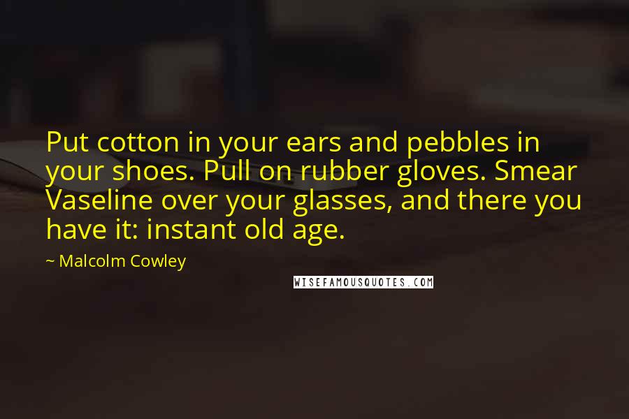 Malcolm Cowley quotes: Put cotton in your ears and pebbles in your shoes. Pull on rubber gloves. Smear Vaseline over your glasses, and there you have it: instant old age.