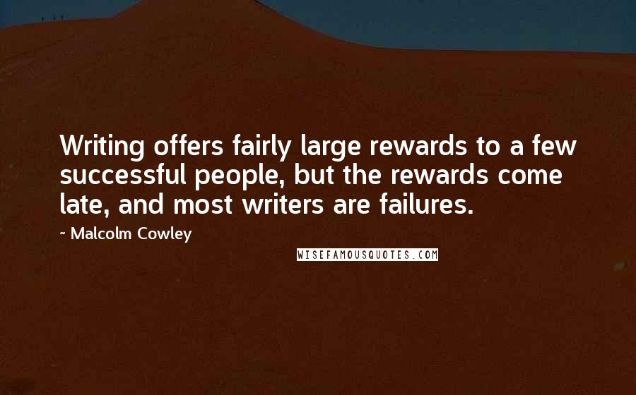 Malcolm Cowley quotes: Writing offers fairly large rewards to a few successful people, but the rewards come late, and most writers are failures. Malcolm Cowley quotes: Writing offers fairly large rewards to a few successful people, but the rewards come late, and most writers are failures.