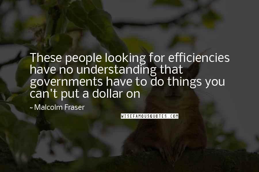 Malcolm Fraser quotes: These people looking for efficiencies have no understanding that governments have to do things you can't put a dollar on