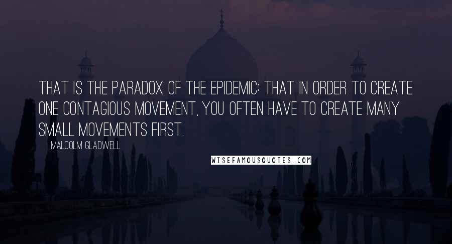 Malcolm Gladwell quotes: That is the paradox of the epidemic: that in order to create one contagious movement, you often have to create many small movements first.