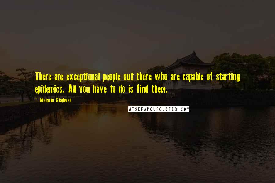 Malcolm Gladwell quotes: There are exceptional people out there who are capable of starting epidemics. All you have to do is find them.