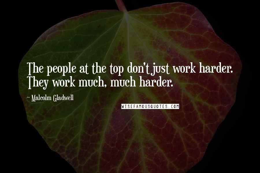 Malcolm Gladwell quotes: The people at the top don't just work harder. They work much, much harder.