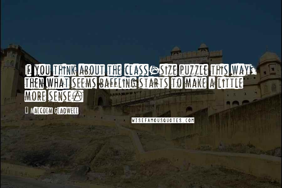 Malcolm Gladwell quotes: If you think about the class-size puzzle this way, then what seems baffling starts to make a little more sense.