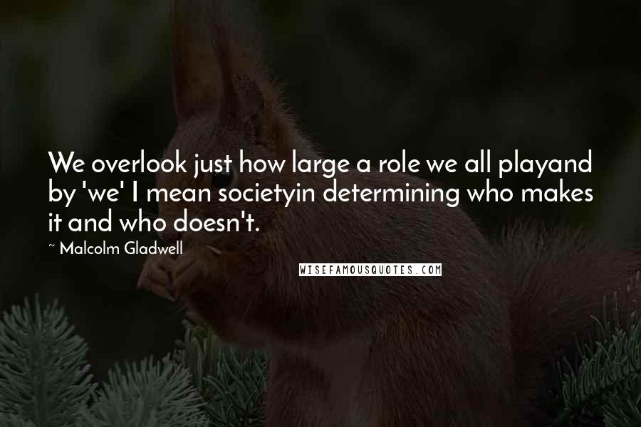 Malcolm Gladwell quotes: We overlook just how large a role we all playand by 'we' I mean societyin determining who makes it and who doesn't. Malcolm Gladwell quotes: We overlook just how large a role we all playand by 'we' I mean societyin determining who makes it and who doesn't.