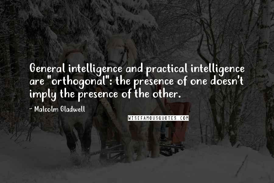 Malcolm Gladwell quotes: General intelligence and practical intelligence are "orthogonal": the presence of one doesn't imply the presence of the other.