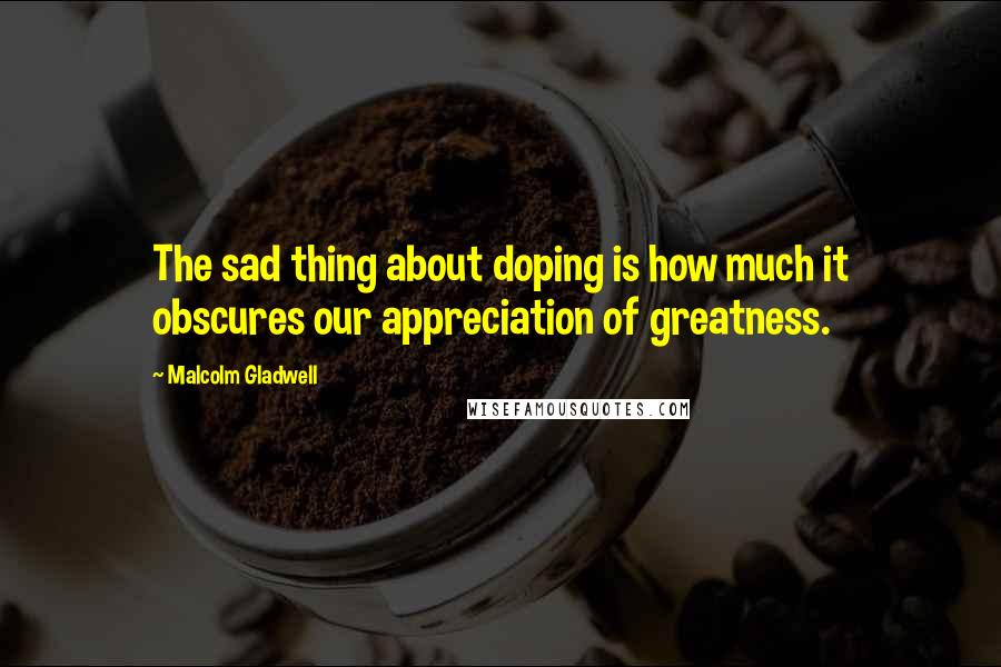 Malcolm Gladwell quotes: The sad thing about doping is how much it obscures our appreciation of greatness.