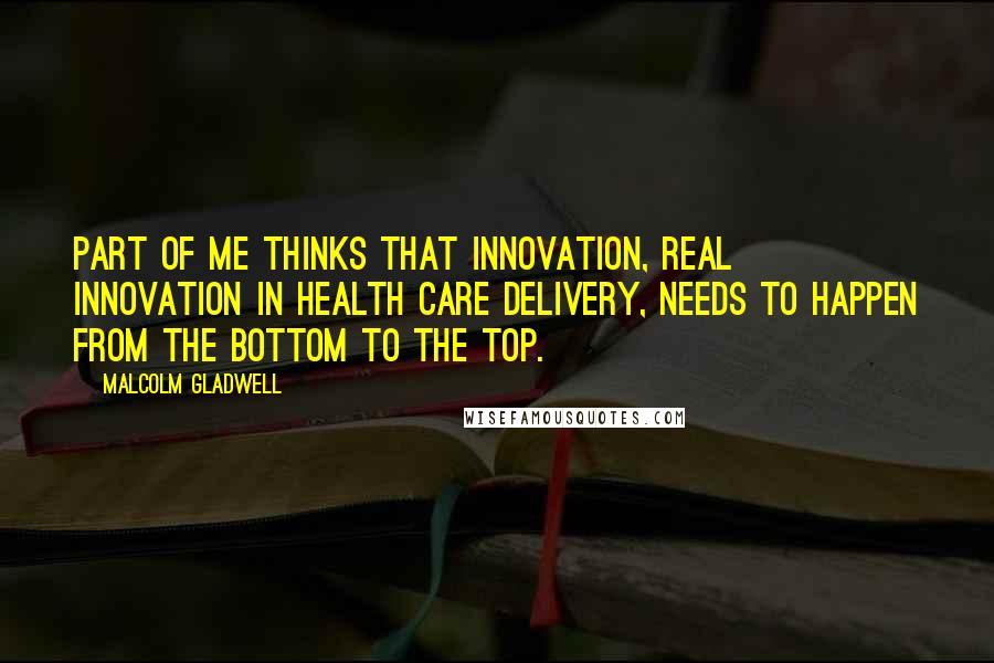 Malcolm Gladwell quotes: Part of me thinks that innovation, real innovation in health care delivery, needs to happen from the bottom to the top.