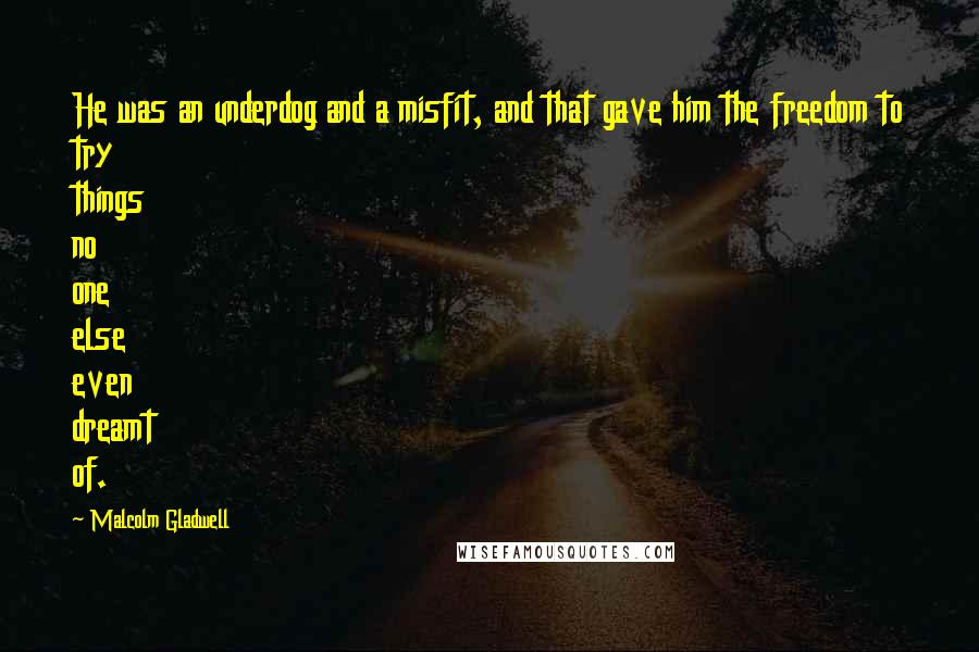 Malcolm Gladwell quotes: He was an underdog and a misfit, and that gave him the freedom to try things no one else even dreamt of.