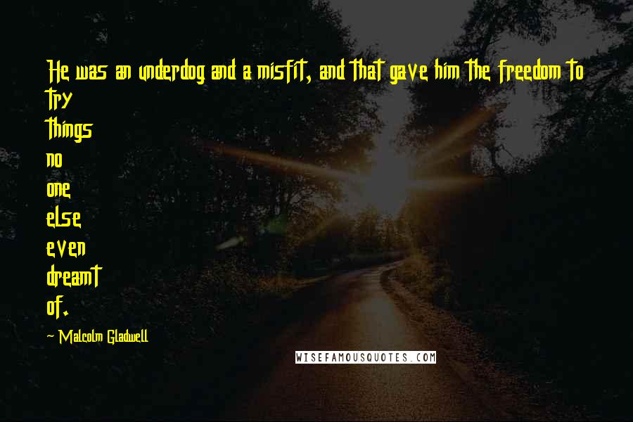 Malcolm Gladwell quotes: He was an underdog and a misfit, and that gave him the freedom to try things no one else even dreamt of. Malcolm Gladwell quotes: He was an underdog and a misfit, and that gave him the freedom to try things no one else even dreamt of.