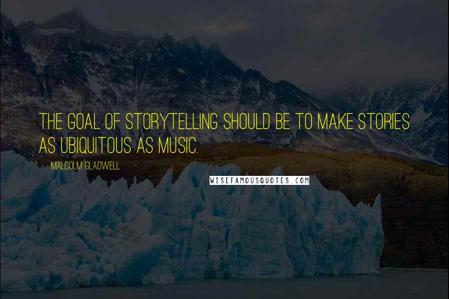 Malcolm Gladwell quotes: The goal of storytelling should be to make stories as ubiquitous as music.