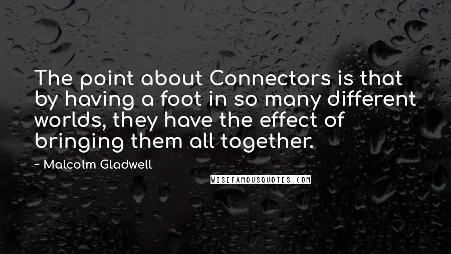 Malcolm Gladwell quotes: The point about Connectors is that by having a foot in so many different worlds, they have the effect of bringing them all together.