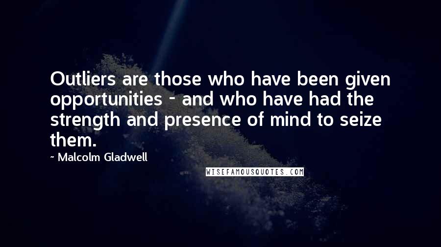 Malcolm Gladwell quotes: Outliers are those who have been given opportunities - and who have had the strength and presence of mind to seize them.