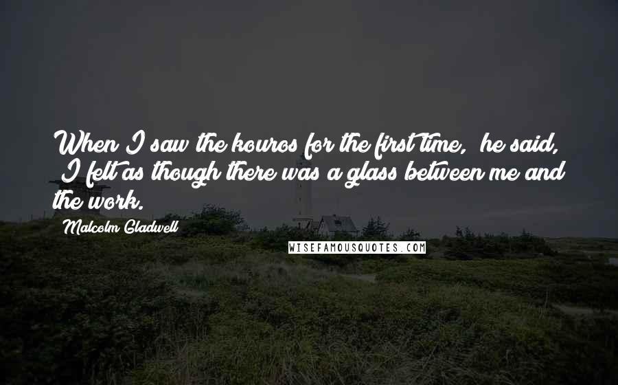 Malcolm Gladwell quotes: When I saw the kouros for the first time," he said, "I felt as though there was a glass between me and the work.