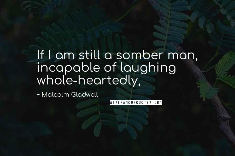 Malcolm Gladwell quotes: If I am still a somber man, incapable of laughing whole-heartedly, Malcolm Gladwell quotes: If I am still a somber man, incapable of laughing whole-heartedly,