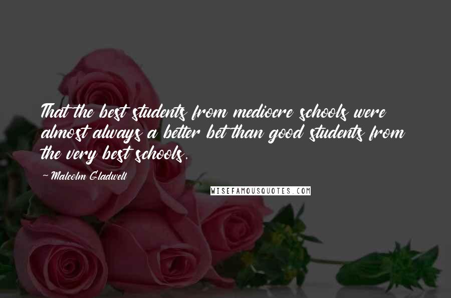 Malcolm Gladwell quotes: That the best students from mediocre schools were almost always a better bet than good students from the very best schools.