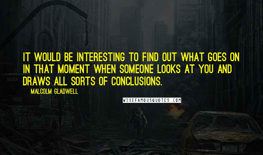 Malcolm Gladwell quotes: It would be interesting to find out what goes on in that moment when someone looks at you and draws all sorts of conclusions.