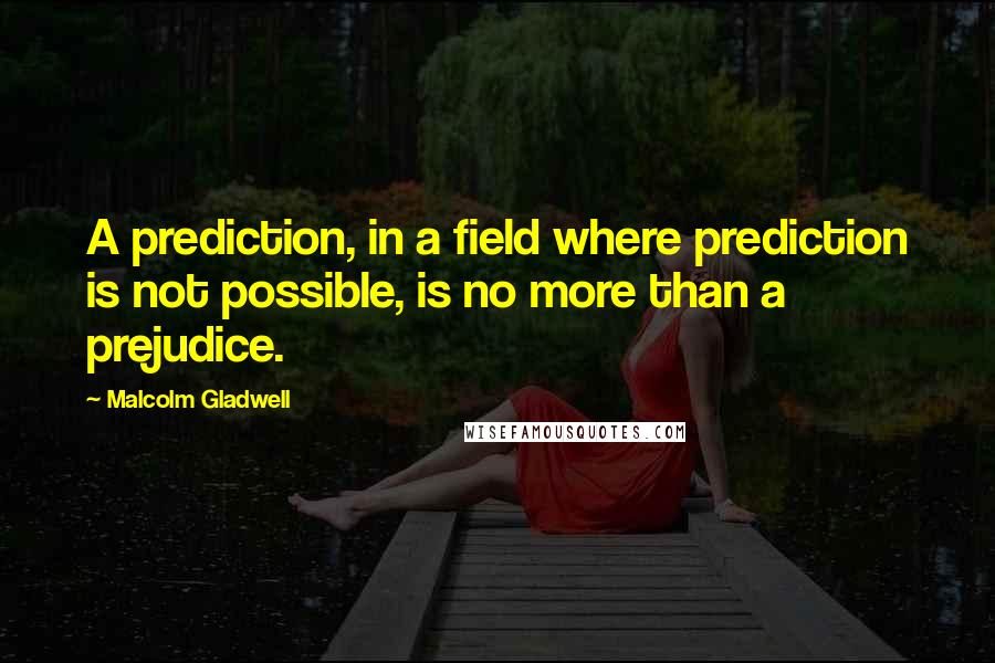 Malcolm Gladwell quotes: A prediction, in a field where prediction is not possible, is no more than a prejudice. Malcolm Gladwell quotes: A prediction, in a field where prediction is not possible, is no more than a prejudice.