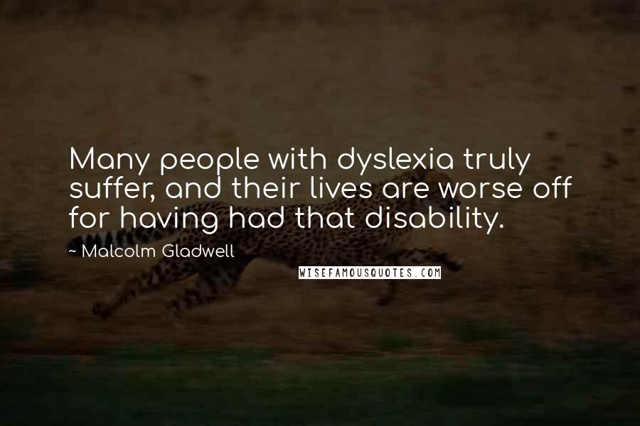 Malcolm Gladwell quotes: Many people with dyslexia truly suffer, and their lives are worse off for having had that disability.