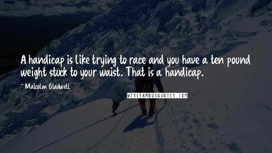 Malcolm Gladwell quotes: A handicap is like trying to race and you have a ten pound weight stuck to your waist. That is a handicap. Malcolm Gladwell quotes: A handicap is like trying to race and you have a ten pound weight stuck to your waist. That is a handicap.