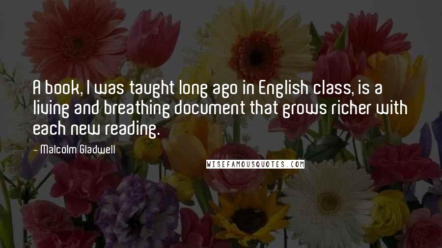 Malcolm Gladwell quotes: A book, I was taught long ago in English class, is a living and breathing document that grows richer with each new reading. Malcolm Gladwell quotes: A book, I was taught long ago in English class, is a living and breathing document that grows richer with each new reading.