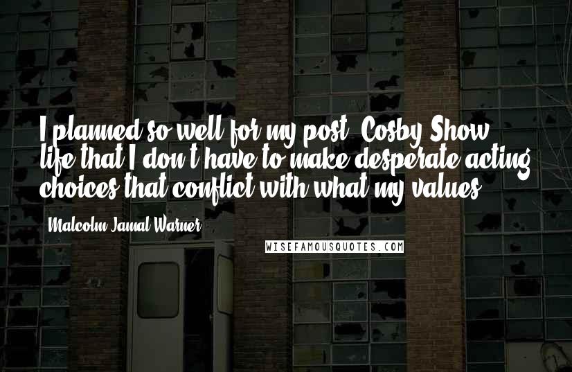 Malcolm-Jamal Warner quotes: I planned so well for my post-'Cosby Show' life that I don't have to make desperate acting choices that conflict with what my values. Malcolm-Jamal Warner quotes: I planned so well for my post-'Cosby Show' life that I don't have to make desperate acting choices that conflict with what my values.