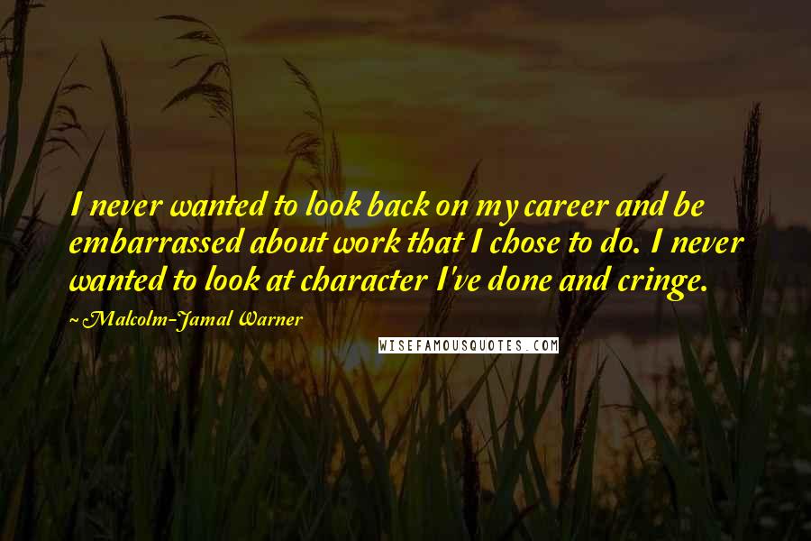 Malcolm-Jamal Warner quotes: I never wanted to look back on my career and be embarrassed about work that I chose to do. I never wanted to look at character I've done and cringe. Malcolm-Jamal Warner quotes: I never wanted to look back on my career and be embarrassed about work that I chose to do. I never wanted to look at character I've done and cringe.