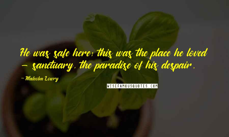 Malcolm Lowry quotes: He was safe here; this was the place he loved - sanctuary, the paradise of his despair.