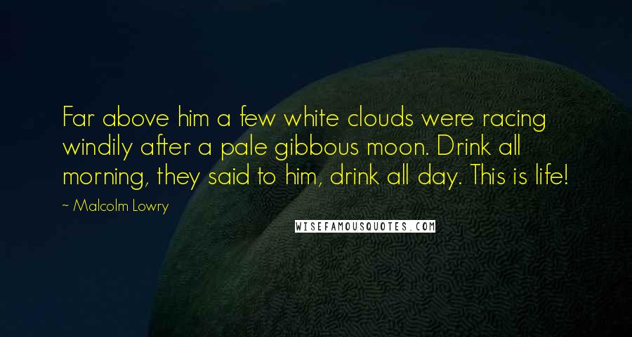 Malcolm Lowry quotes: Far above him a few white clouds were racing windily after a pale gibbous moon. Drink all morning, they said to him, drink all day. This is life!