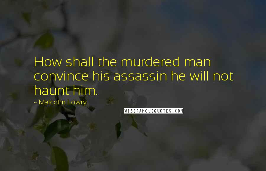 Malcolm Lowry quotes: How shall the murdered man convince his assassin he will not haunt him.