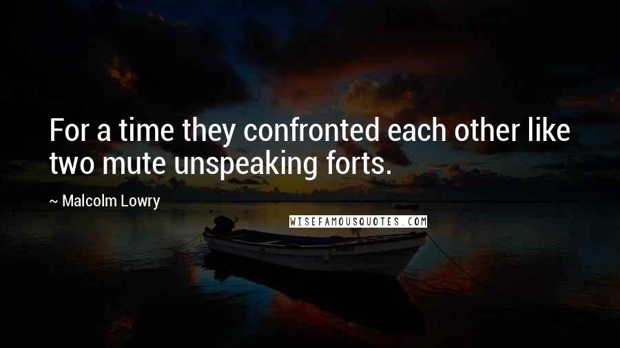 Malcolm Lowry quotes: For a time they confronted each other like two mute unspeaking forts.