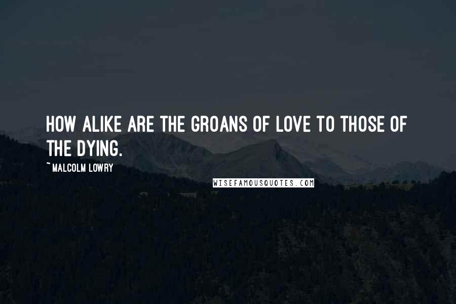 Malcolm Lowry quotes: How alike are the groans of love to those of the dying.