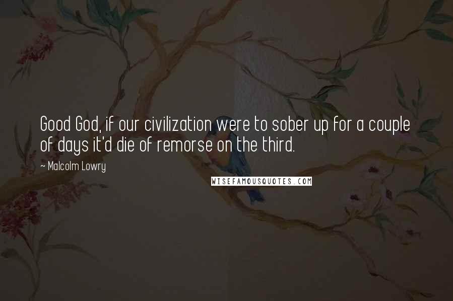 Malcolm Lowry quotes: Good God, if our civilization were to sober up for a couple of days it'd die of remorse on the third.