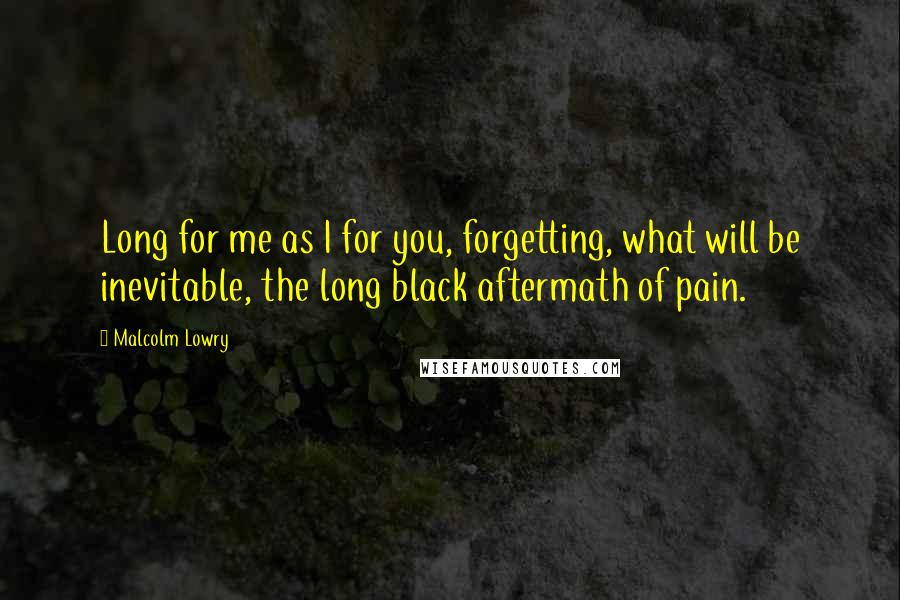 Malcolm Lowry quotes: Long for me as I for you, forgetting, what will be inevitable, the long black aftermath of pain.